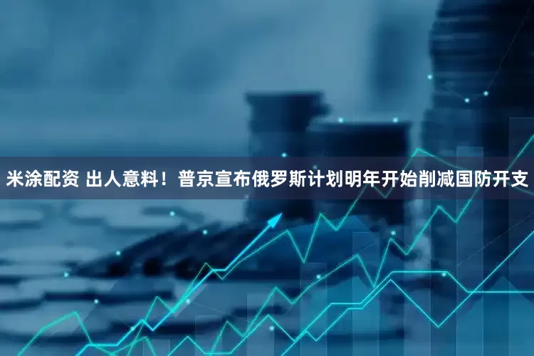 米涂配资 出人意料！普京宣布俄罗斯计划明年开始削减国防开支