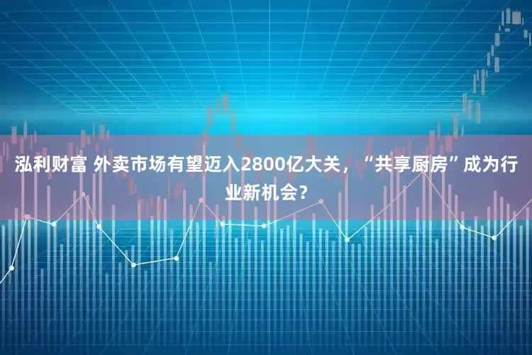 泓利财富 外卖市场有望迈入2800亿大关，“共享厨房”成为行业新机会？