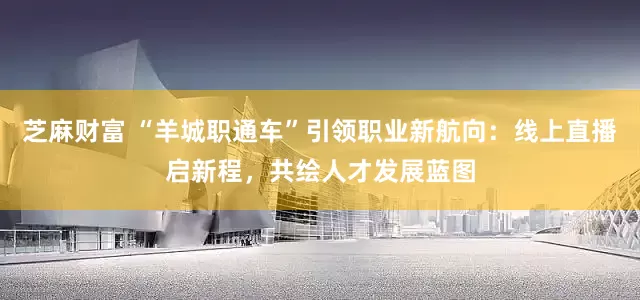 芝麻财富 “羊城职通车”引领职业新航向：线上直播启新程，共绘人才发展蓝图