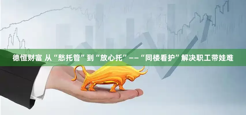 德恒财富 从“愁托管”到“放心托”——“同楼看护”解决职工带娃难