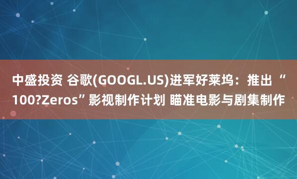 中盛投资 谷歌(GOOGL.US)进军好莱坞：推出 “100?Zeros”影视制作计划 瞄准电影与剧集制作