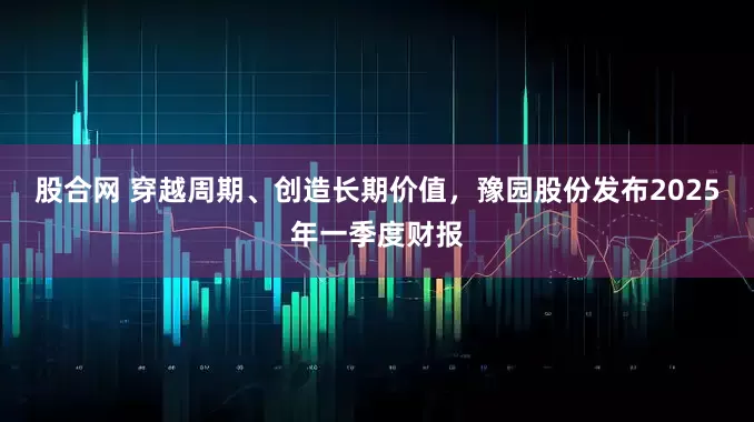 股合网 穿越周期、创造长期价值，豫园股份发布2025年一季度财报