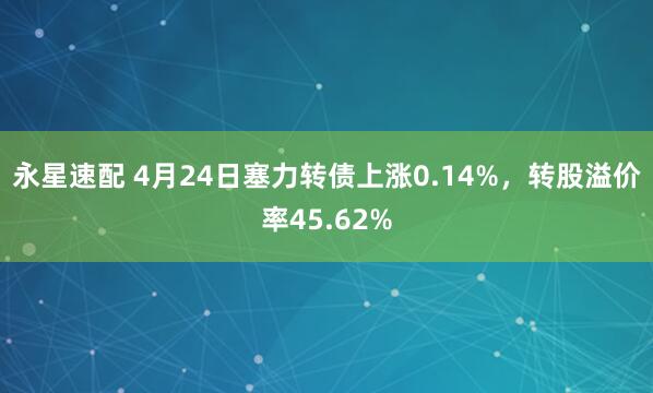 永星速配 4月24日塞力转债上涨0.14%，转股溢价率45.62%