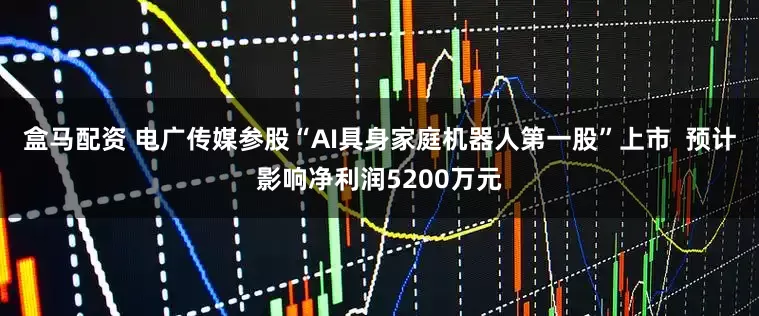 盒马配资 电广传媒参股“AI具身家庭机器人第一股”上市  预计影响净利润5200万元