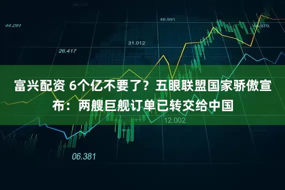 富兴配资 6个亿不要了？五眼联盟国家骄傲宣布：两艘巨舰订单已转交给中国